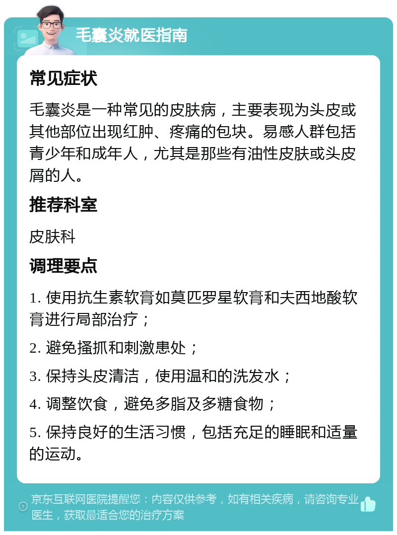 毛囊炎就医指南 常见症状 毛囊炎是一种常见的皮肤病，主要表现为头皮或其他部位出现红肿、疼痛的包块。易感人群包括青少年和成年人，尤其是那些有油性皮肤或头皮屑的人。 推荐科室 皮肤科 调理要点 1. 使用抗生素软膏如莫匹罗星软膏和夫西地酸软膏进行局部治疗； 2. 避免搔抓和刺激患处； 3. 保持头皮清洁，使用温和的洗发水； 4. 调整饮食，避免多脂及多糖食物； 5. 保持良好的生活习惯，包括充足的睡眠和适量的运动。