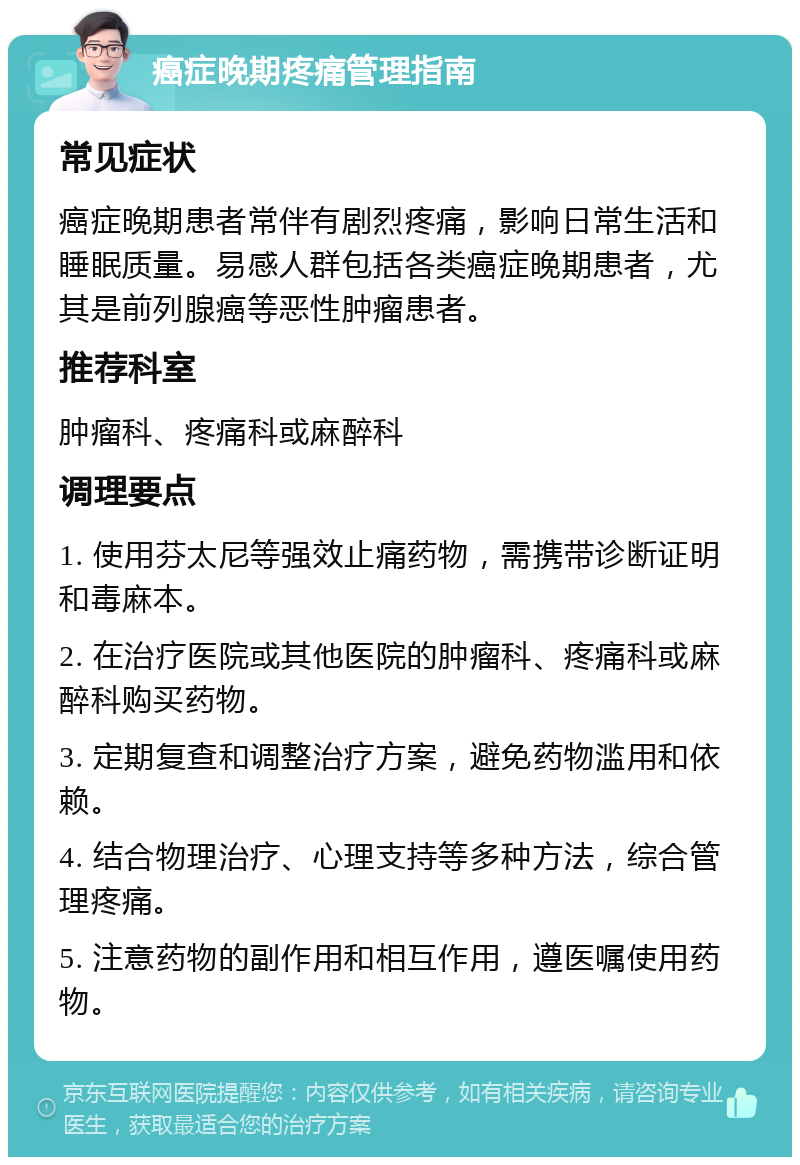 癌症晚期疼痛管理指南 常见症状 癌症晚期患者常伴有剧烈疼痛，影响日常生活和睡眠质量。易感人群包括各类癌症晚期患者，尤其是前列腺癌等恶性肿瘤患者。 推荐科室 肿瘤科、疼痛科或麻醉科 调理要点 1. 使用芬太尼等强效止痛药物，需携带诊断证明和毒麻本。 2. 在治疗医院或其他医院的肿瘤科、疼痛科或麻醉科购买药物。 3. 定期复查和调整治疗方案，避免药物滥用和依赖。 4. 结合物理治疗、心理支持等多种方法，综合管理疼痛。 5. 注意药物的副作用和相互作用，遵医嘱使用药物。