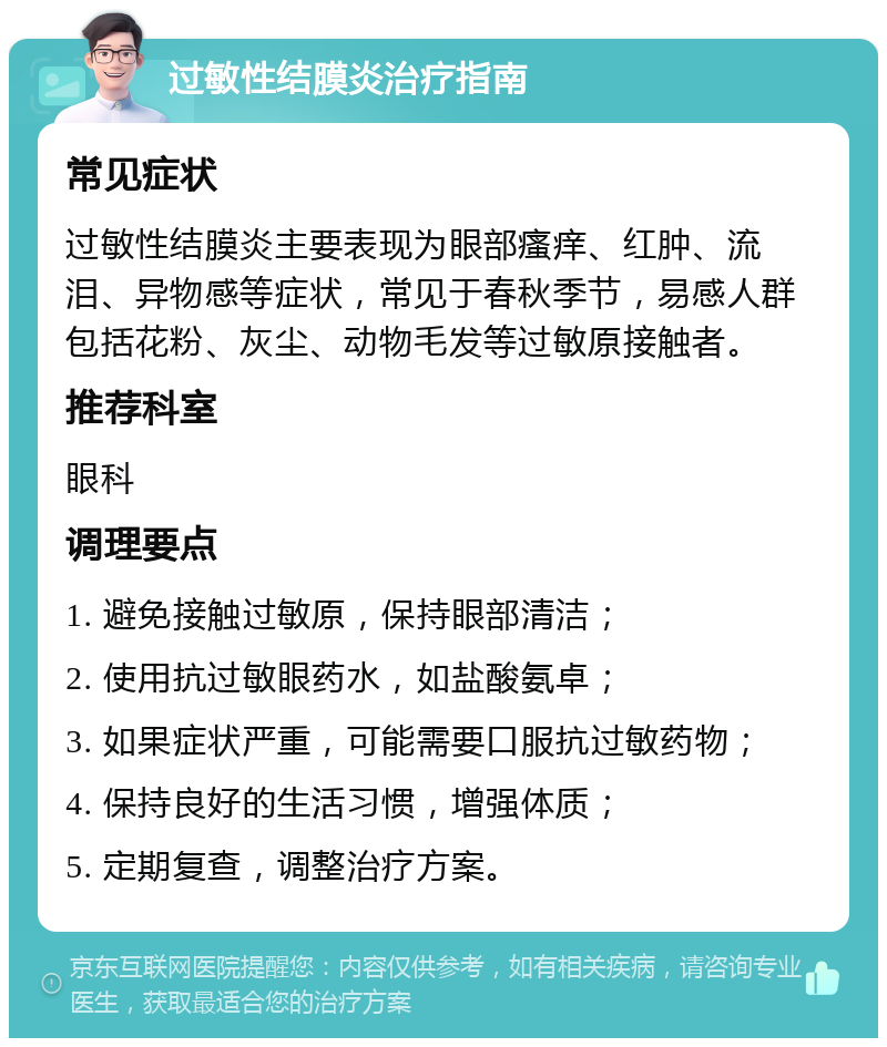 过敏性结膜炎治疗指南 常见症状 过敏性结膜炎主要表现为眼部瘙痒、红肿、流泪、异物感等症状，常见于春秋季节，易感人群包括花粉、灰尘、动物毛发等过敏原接触者。 推荐科室 眼科 调理要点 1. 避免接触过敏原，保持眼部清洁； 2. 使用抗过敏眼药水，如盐酸氨卓； 3. 如果症状严重，可能需要口服抗过敏药物； 4. 保持良好的生活习惯，增强体质； 5. 定期复查，调整治疗方案。