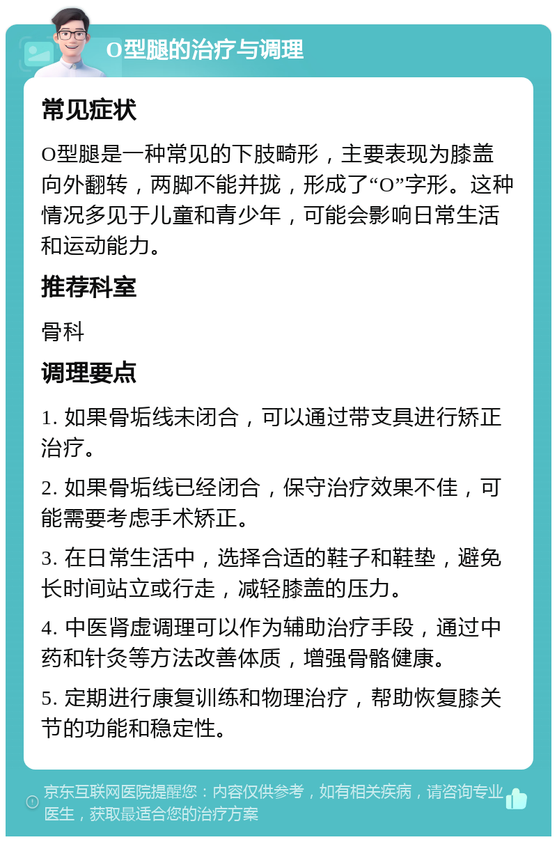 O型腿的治疗与调理 常见症状 O型腿是一种常见的下肢畸形，主要表现为膝盖向外翻转，两脚不能并拢，形成了“O”字形。这种情况多见于儿童和青少年，可能会影响日常生活和运动能力。 推荐科室 骨科 调理要点 1. 如果骨垢线未闭合，可以通过带支具进行矫正治疗。 2. 如果骨垢线已经闭合，保守治疗效果不佳，可能需要考虑手术矫正。 3. 在日常生活中，选择合适的鞋子和鞋垫，避免长时间站立或行走，减轻膝盖的压力。 4. 中医肾虚调理可以作为辅助治疗手段，通过中药和针灸等方法改善体质，增强骨骼健康。 5. 定期进行康复训练和物理治疗，帮助恢复膝关节的功能和稳定性。