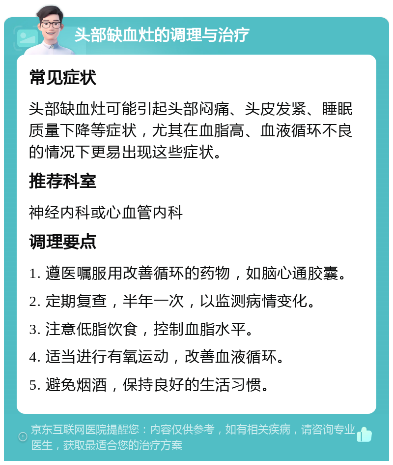 头部缺血灶的调理与治疗 常见症状 头部缺血灶可能引起头部闷痛、头皮发紧、睡眠质量下降等症状，尤其在血脂高、血液循环不良的情况下更易出现这些症状。 推荐科室 神经内科或心血管内科 调理要点 1. 遵医嘱服用改善循环的药物，如脑心通胶囊。 2. 定期复查，半年一次，以监测病情变化。 3. 注意低脂饮食，控制血脂水平。 4. 适当进行有氧运动，改善血液循环。 5. 避免烟酒，保持良好的生活习惯。