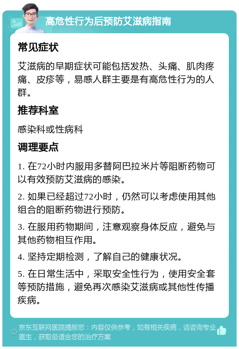 高危性行为后预防艾滋病指南 常见症状 艾滋病的早期症状可能包括发热、头痛、肌肉疼痛、皮疹等，易感人群主要是有高危性行为的人群。 推荐科室 感染科或性病科 调理要点 1. 在72小时内服用多替阿巴拉米片等阻断药物可以有效预防艾滋病的感染。 2. 如果已经超过72小时，仍然可以考虑使用其他组合的阻断药物进行预防。 3. 在服用药物期间，注意观察身体反应，避免与其他药物相互作用。 4. 坚持定期检测，了解自己的健康状况。 5. 在日常生活中，采取安全性行为，使用安全套等预防措施，避免再次感染艾滋病或其他性传播疾病。