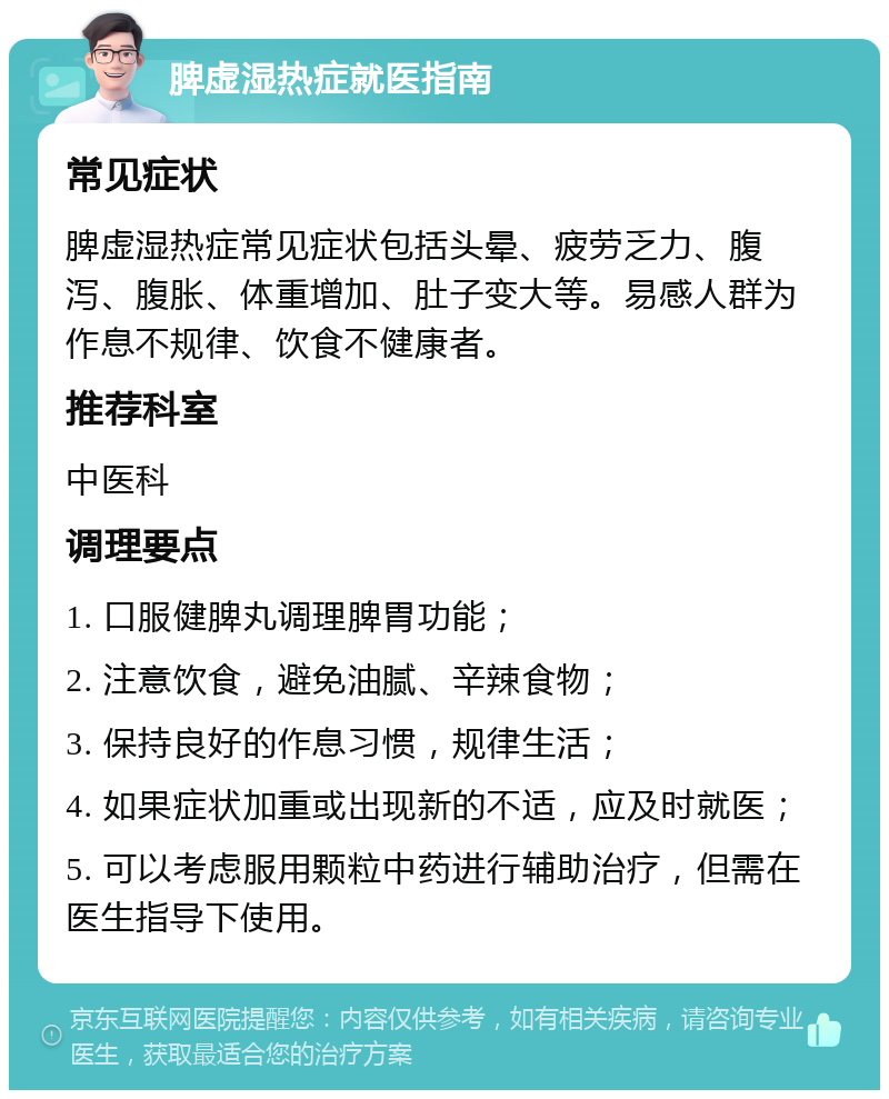 脾虚湿热症就医指南 常见症状 脾虚湿热症常见症状包括头晕、疲劳乏力、腹泻、腹胀、体重增加、肚子变大等。易感人群为作息不规律、饮食不健康者。 推荐科室 中医科 调理要点 1. 口服健脾丸调理脾胃功能； 2. 注意饮食，避免油腻、辛辣食物； 3. 保持良好的作息习惯，规律生活； 4. 如果症状加重或出现新的不适，应及时就医； 5. 可以考虑服用颗粒中药进行辅助治疗，但需在医生指导下使用。