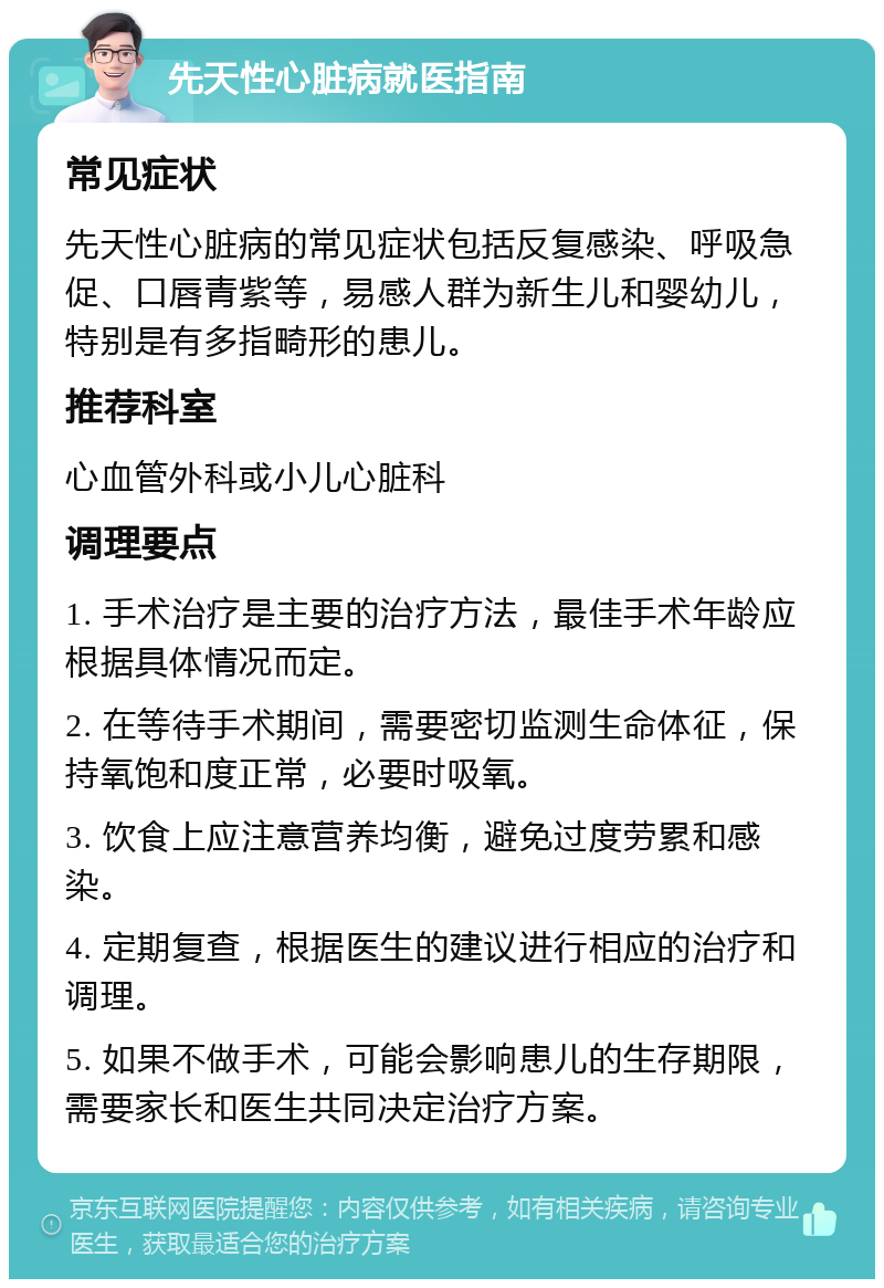 先天性心脏病就医指南 常见症状 先天性心脏病的常见症状包括反复感染、呼吸急促、口唇青紫等，易感人群为新生儿和婴幼儿，特别是有多指畸形的患儿。 推荐科室 心血管外科或小儿心脏科 调理要点 1. 手术治疗是主要的治疗方法，最佳手术年龄应根据具体情况而定。 2. 在等待手术期间，需要密切监测生命体征，保持氧饱和度正常，必要时吸氧。 3. 饮食上应注意营养均衡，避免过度劳累和感染。 4. 定期复查，根据医生的建议进行相应的治疗和调理。 5. 如果不做手术，可能会影响患儿的生存期限，需要家长和医生共同决定治疗方案。