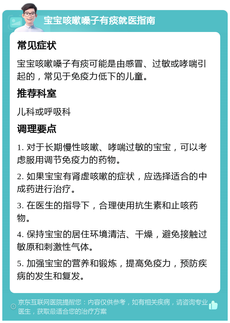 宝宝咳嗽嗓子有痰就医指南 常见症状 宝宝咳嗽嗓子有痰可能是由感冒、过敏或哮喘引起的，常见于免疫力低下的儿童。 推荐科室 儿科或呼吸科 调理要点 1. 对于长期慢性咳嗽、哮喘过敏的宝宝，可以考虑服用调节免疫力的药物。 2. 如果宝宝有肾虚咳嗽的症状，应选择适合的中成药进行治疗。 3. 在医生的指导下，合理使用抗生素和止咳药物。 4. 保持宝宝的居住环境清洁、干燥，避免接触过敏原和刺激性气体。 5. 加强宝宝的营养和锻炼，提高免疫力，预防疾病的发生和复发。