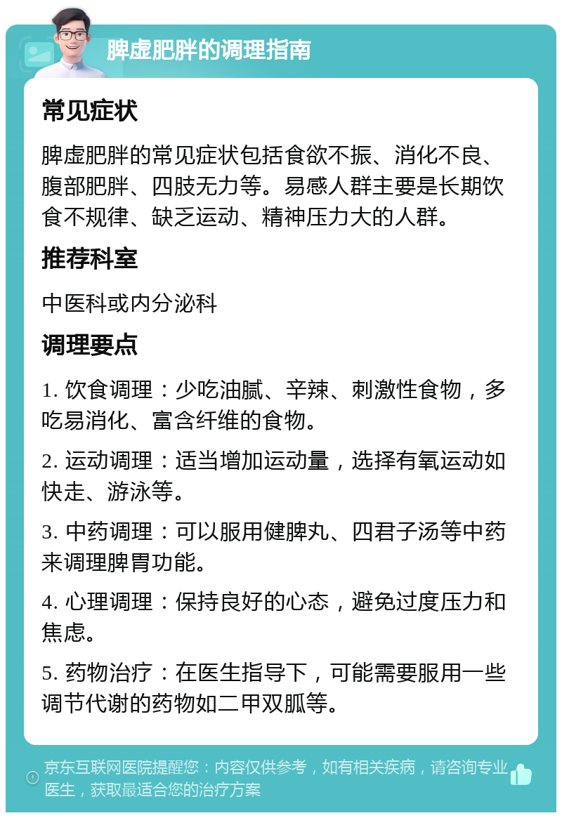 脾虚肥胖的调理指南 常见症状 脾虚肥胖的常见症状包括食欲不振、消化不良、腹部肥胖、四肢无力等。易感人群主要是长期饮食不规律、缺乏运动、精神压力大的人群。 推荐科室 中医科或内分泌科 调理要点 1. 饮食调理：少吃油腻、辛辣、刺激性食物，多吃易消化、富含纤维的食物。 2. 运动调理：适当增加运动量，选择有氧运动如快走、游泳等。 3. 中药调理：可以服用健脾丸、四君子汤等中药来调理脾胃功能。 4. 心理调理：保持良好的心态，避免过度压力和焦虑。 5. 药物治疗：在医生指导下，可能需要服用一些调节代谢的药物如二甲双胍等。