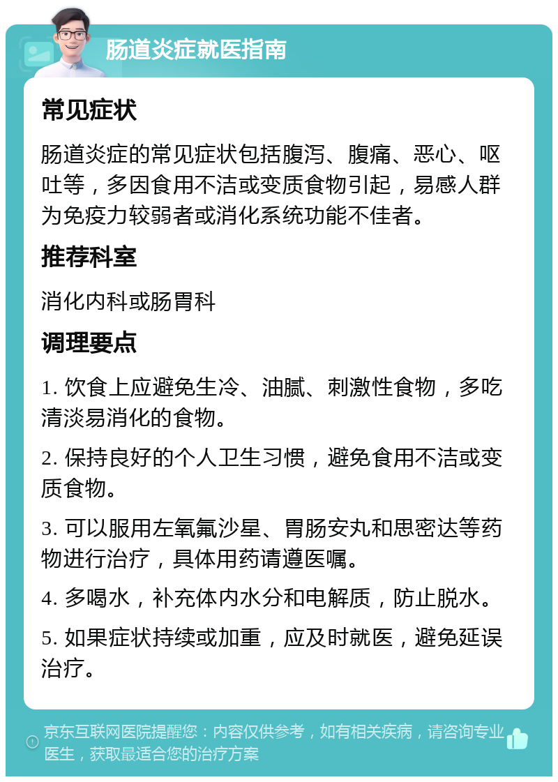 肠道炎症就医指南 常见症状 肠道炎症的常见症状包括腹泻、腹痛、恶心、呕吐等，多因食用不洁或变质食物引起，易感人群为免疫力较弱者或消化系统功能不佳者。 推荐科室 消化内科或肠胃科 调理要点 1. 饮食上应避免生冷、油腻、刺激性食物，多吃清淡易消化的食物。 2. 保持良好的个人卫生习惯，避免食用不洁或变质食物。 3. 可以服用左氧氟沙星、胃肠安丸和思密达等药物进行治疗，具体用药请遵医嘱。 4. 多喝水，补充体内水分和电解质，防止脱水。 5. 如果症状持续或加重，应及时就医，避免延误治疗。