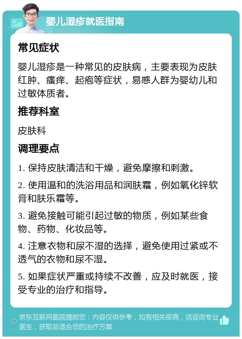 婴儿湿疹就医指南 常见症状 婴儿湿疹是一种常见的皮肤病，主要表现为皮肤红肿、瘙痒、起疱等症状，易感人群为婴幼儿和过敏体质者。 推荐科室 皮肤科 调理要点 1. 保持皮肤清洁和干燥，避免摩擦和刺激。 2. 使用温和的洗浴用品和润肤霜，例如氧化锌软膏和肤乐霜等。 3. 避免接触可能引起过敏的物质，例如某些食物、药物、化妆品等。 4. 注意衣物和尿不湿的选择，避免使用过紧或不透气的衣物和尿不湿。 5. 如果症状严重或持续不改善，应及时就医，接受专业的治疗和指导。