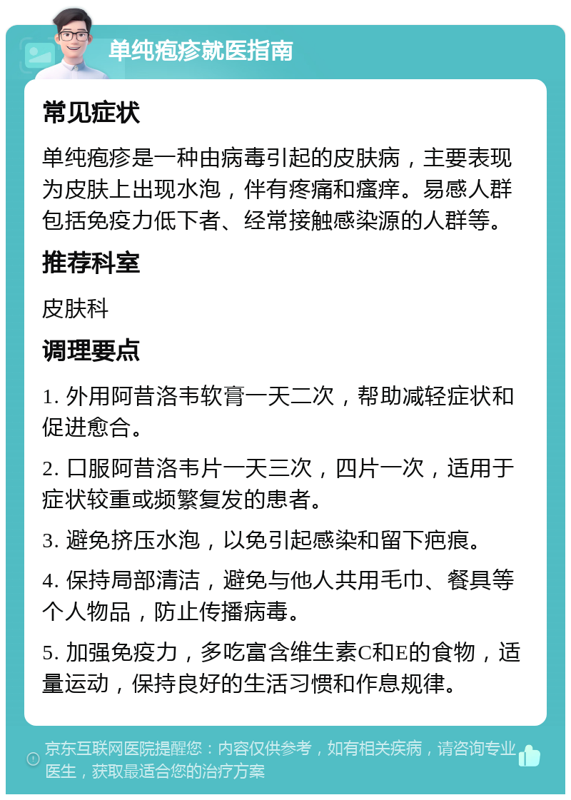 单纯疱疹就医指南 常见症状 单纯疱疹是一种由病毒引起的皮肤病，主要表现为皮肤上出现水泡，伴有疼痛和瘙痒。易感人群包括免疫力低下者、经常接触感染源的人群等。 推荐科室 皮肤科 调理要点 1. 外用阿昔洛韦软膏一天二次，帮助减轻症状和促进愈合。 2. 口服阿昔洛韦片一天三次，四片一次，适用于症状较重或频繁复发的患者。 3. 避免挤压水泡，以免引起感染和留下疤痕。 4. 保持局部清洁，避免与他人共用毛巾、餐具等个人物品，防止传播病毒。 5. 加强免疫力，多吃富含维生素C和E的食物，适量运动，保持良好的生活习惯和作息规律。