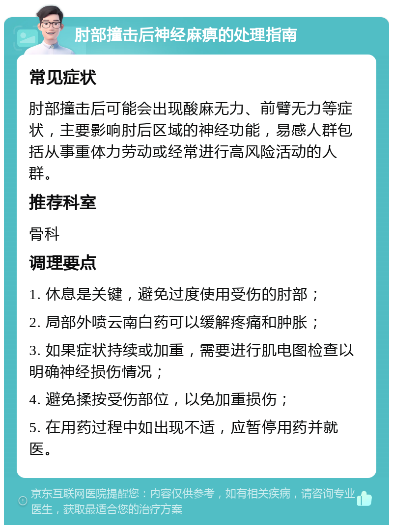 肘部撞击后神经麻痹的处理指南 常见症状 肘部撞击后可能会出现酸麻无力、前臂无力等症状，主要影响肘后区域的神经功能，易感人群包括从事重体力劳动或经常进行高风险活动的人群。 推荐科室 骨科 调理要点 1. 休息是关键，避免过度使用受伤的肘部； 2. 局部外喷云南白药可以缓解疼痛和肿胀； 3. 如果症状持续或加重，需要进行肌电图检查以明确神经损伤情况； 4. 避免揉按受伤部位，以免加重损伤； 5. 在用药过程中如出现不适，应暂停用药并就医。