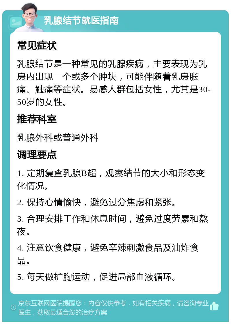 乳腺结节就医指南 常见症状 乳腺结节是一种常见的乳腺疾病，主要表现为乳房内出现一个或多个肿块，可能伴随着乳房胀痛、触痛等症状。易感人群包括女性，尤其是30-50岁的女性。 推荐科室 乳腺外科或普通外科 调理要点 1. 定期复查乳腺B超，观察结节的大小和形态变化情况。 2. 保持心情愉快，避免过分焦虑和紧张。 3. 合理安排工作和休息时间，避免过度劳累和熬夜。 4. 注意饮食健康，避免辛辣刺激食品及油炸食品。 5. 每天做扩胸运动，促进局部血液循环。