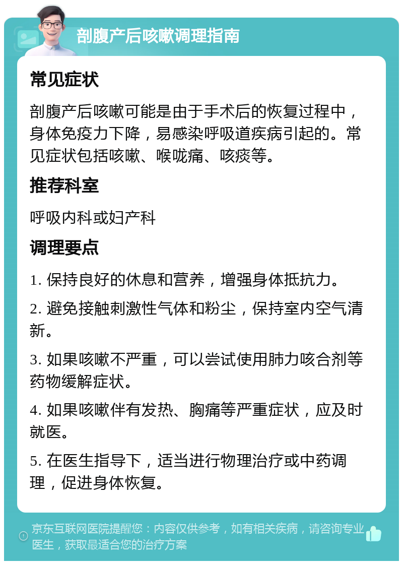 剖腹产后咳嗽调理指南 常见症状 剖腹产后咳嗽可能是由于手术后的恢复过程中，身体免疫力下降，易感染呼吸道疾病引起的。常见症状包括咳嗽、喉咙痛、咳痰等。 推荐科室 呼吸内科或妇产科 调理要点 1. 保持良好的休息和营养，增强身体抵抗力。 2. 避免接触刺激性气体和粉尘，保持室内空气清新。 3. 如果咳嗽不严重，可以尝试使用肺力咳合剂等药物缓解症状。 4. 如果咳嗽伴有发热、胸痛等严重症状，应及时就医。 5. 在医生指导下，适当进行物理治疗或中药调理，促进身体恢复。