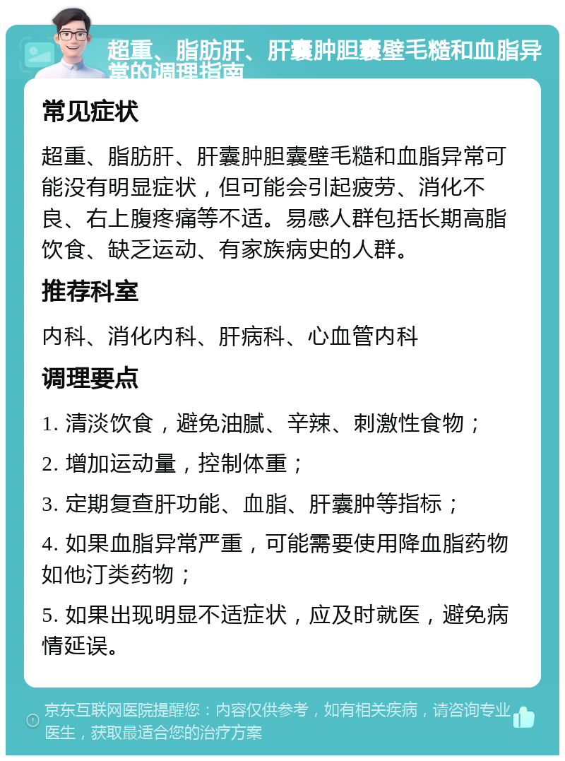 超重、脂肪肝、肝囊肿胆囊壁毛糙和血脂异常的调理指南 常见症状 超重、脂肪肝、肝囊肿胆囊壁毛糙和血脂异常可能没有明显症状，但可能会引起疲劳、消化不良、右上腹疼痛等不适。易感人群包括长期高脂饮食、缺乏运动、有家族病史的人群。 推荐科室 内科、消化内科、肝病科、心血管内科 调理要点 1. 清淡饮食，避免油腻、辛辣、刺激性食物； 2. 增加运动量，控制体重； 3. 定期复查肝功能、血脂、肝囊肿等指标； 4. 如果血脂异常严重，可能需要使用降血脂药物如他汀类药物； 5. 如果出现明显不适症状，应及时就医，避免病情延误。