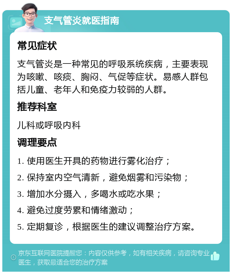 支气管炎就医指南 常见症状 支气管炎是一种常见的呼吸系统疾病，主要表现为咳嗽、咳痰、胸闷、气促等症状。易感人群包括儿童、老年人和免疫力较弱的人群。 推荐科室 儿科或呼吸内科 调理要点 1. 使用医生开具的药物进行雾化治疗； 2. 保持室内空气清新，避免烟雾和污染物； 3. 增加水分摄入，多喝水或吃水果； 4. 避免过度劳累和情绪激动； 5. 定期复诊，根据医生的建议调整治疗方案。