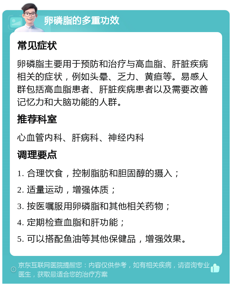 卵磷脂的多重功效 常见症状 卵磷脂主要用于预防和治疗与高血脂、肝脏疾病相关的症状，例如头晕、乏力、黄疸等。易感人群包括高血脂患者、肝脏疾病患者以及需要改善记忆力和大脑功能的人群。 推荐科室 心血管内科、肝病科、神经内科 调理要点 1. 合理饮食，控制脂肪和胆固醇的摄入； 2. 适量运动，增强体质； 3. 按医嘱服用卵磷脂和其他相关药物； 4. 定期检查血脂和肝功能； 5. 可以搭配鱼油等其他保健品，增强效果。