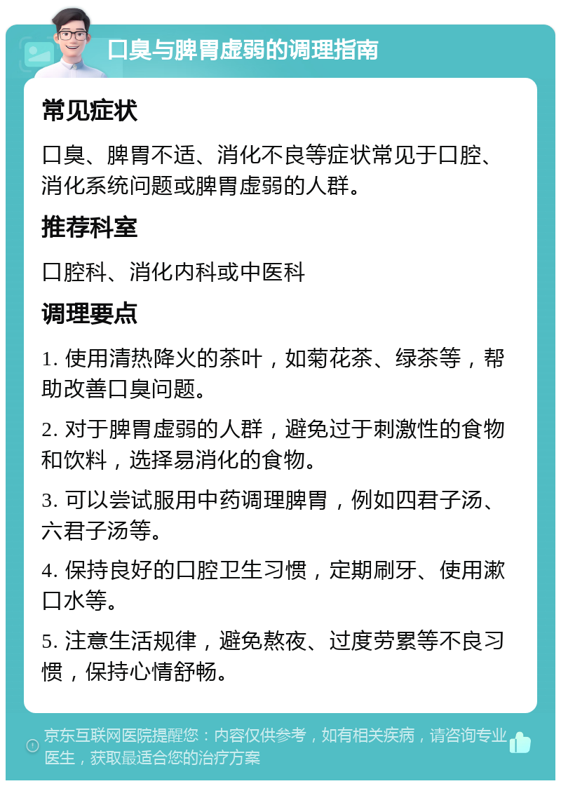 口臭与脾胃虚弱的调理指南 常见症状 口臭、脾胃不适、消化不良等症状常见于口腔、消化系统问题或脾胃虚弱的人群。 推荐科室 口腔科、消化内科或中医科 调理要点 1. 使用清热降火的茶叶，如菊花茶、绿茶等，帮助改善口臭问题。 2. 对于脾胃虚弱的人群，避免过于刺激性的食物和饮料，选择易消化的食物。 3. 可以尝试服用中药调理脾胃，例如四君子汤、六君子汤等。 4. 保持良好的口腔卫生习惯，定期刷牙、使用漱口水等。 5. 注意生活规律，避免熬夜、过度劳累等不良习惯，保持心情舒畅。