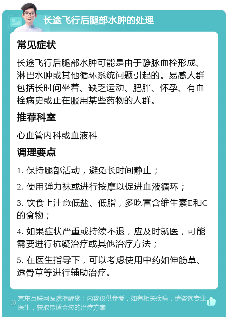 长途飞行后腿部水肿的处理 常见症状 长途飞行后腿部水肿可能是由于静脉血栓形成、淋巴水肿或其他循环系统问题引起的。易感人群包括长时间坐着、缺乏运动、肥胖、怀孕、有血栓病史或正在服用某些药物的人群。 推荐科室 心血管内科或血液科 调理要点 1. 保持腿部活动，避免长时间静止； 2. 使用弹力袜或进行按摩以促进血液循环； 3. 饮食上注意低盐、低脂，多吃富含维生素E和C的食物； 4. 如果症状严重或持续不退，应及时就医，可能需要进行抗凝治疗或其他治疗方法； 5. 在医生指导下，可以考虑使用中药如伸筋草、透骨草等进行辅助治疗。