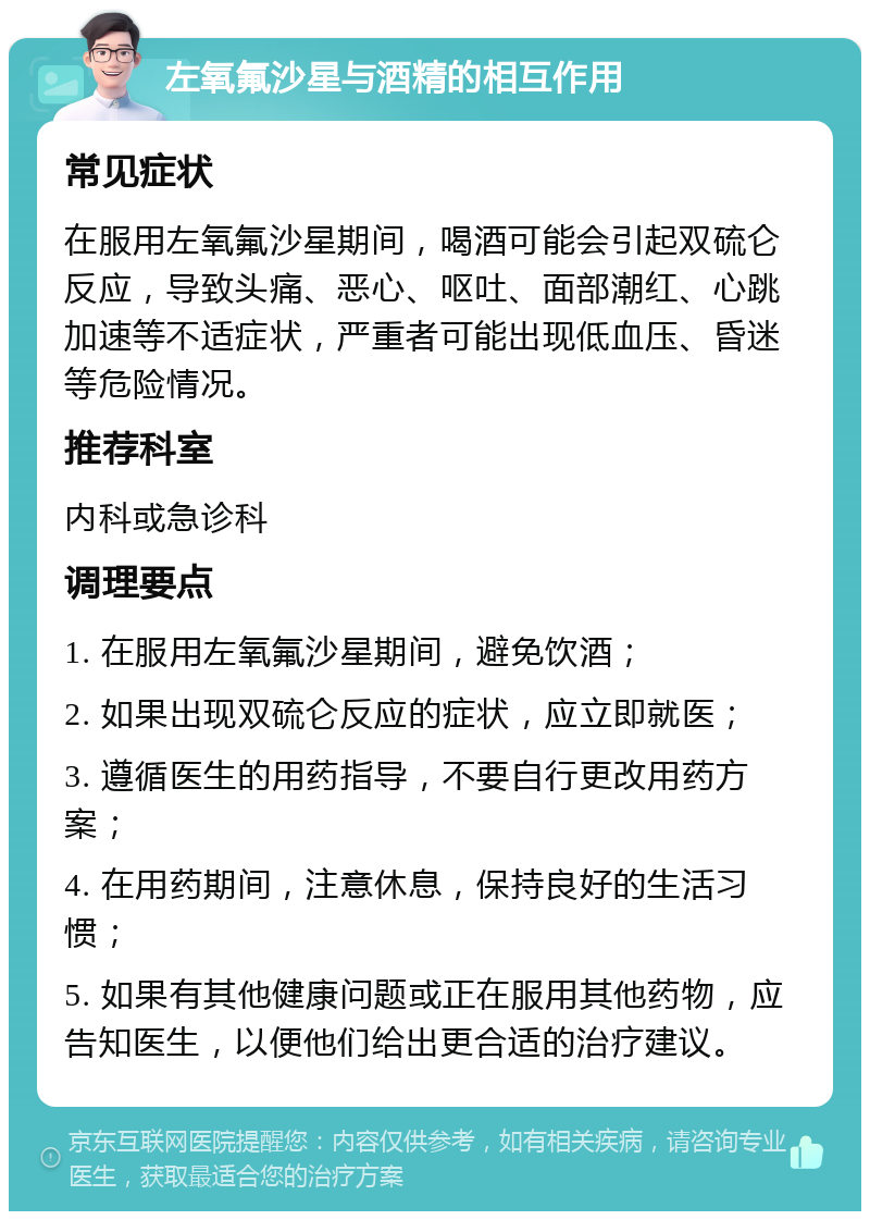 左氧氟沙星与酒精的相互作用 常见症状 在服用左氧氟沙星期间，喝酒可能会引起双硫仑反应，导致头痛、恶心、呕吐、面部潮红、心跳加速等不适症状，严重者可能出现低血压、昏迷等危险情况。 推荐科室 内科或急诊科 调理要点 1. 在服用左氧氟沙星期间，避免饮酒； 2. 如果出现双硫仑反应的症状，应立即就医； 3. 遵循医生的用药指导，不要自行更改用药方案； 4. 在用药期间，注意休息，保持良好的生活习惯； 5. 如果有其他健康问题或正在服用其他药物，应告知医生，以便他们给出更合适的治疗建议。