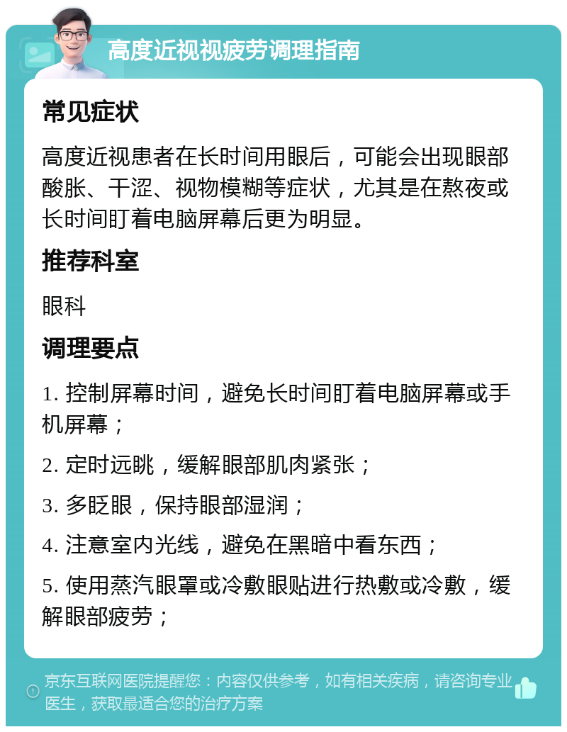 高度近视视疲劳调理指南 常见症状 高度近视患者在长时间用眼后，可能会出现眼部酸胀、干涩、视物模糊等症状，尤其是在熬夜或长时间盯着电脑屏幕后更为明显。 推荐科室 眼科 调理要点 1. 控制屏幕时间，避免长时间盯着电脑屏幕或手机屏幕； 2. 定时远眺，缓解眼部肌肉紧张； 3. 多眨眼，保持眼部湿润； 4. 注意室内光线，避免在黑暗中看东西； 5. 使用蒸汽眼罩或冷敷眼贴进行热敷或冷敷，缓解眼部疲劳；