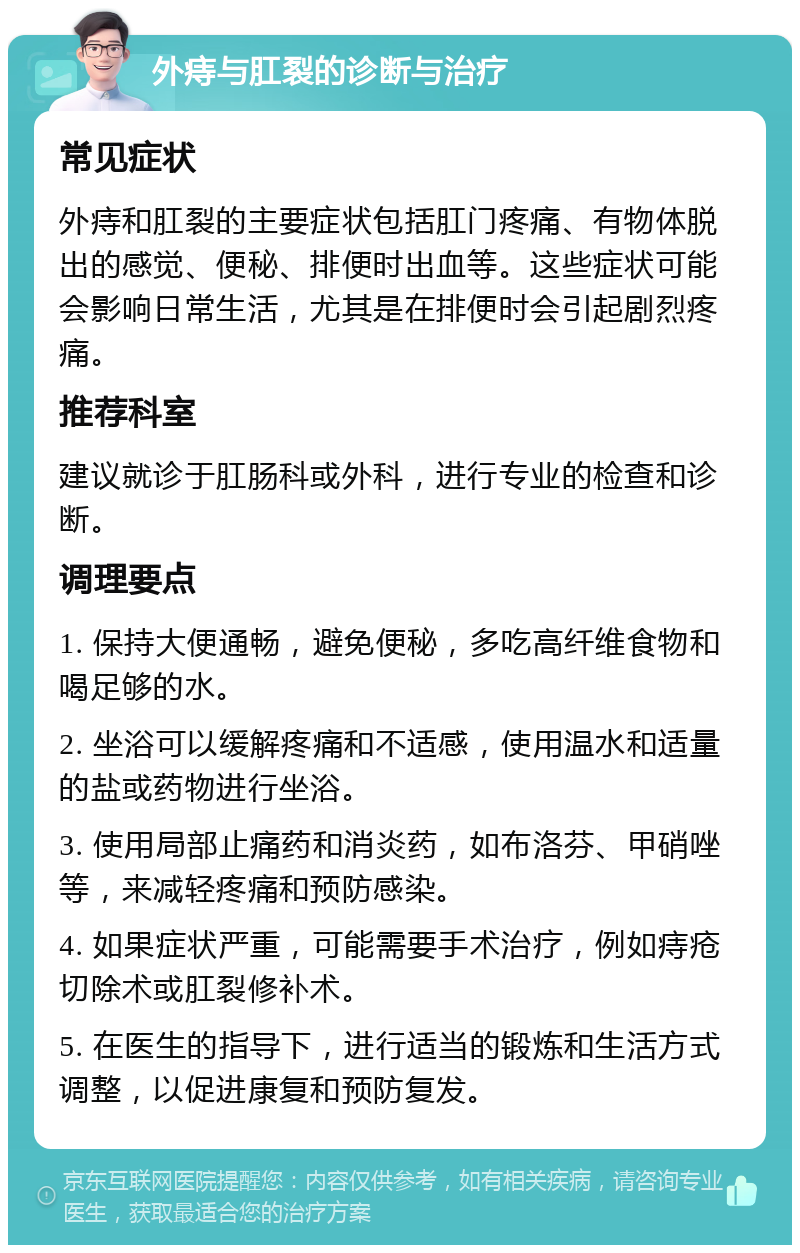 外痔与肛裂的诊断与治疗 常见症状 外痔和肛裂的主要症状包括肛门疼痛、有物体脱出的感觉、便秘、排便时出血等。这些症状可能会影响日常生活，尤其是在排便时会引起剧烈疼痛。 推荐科室 建议就诊于肛肠科或外科，进行专业的检查和诊断。 调理要点 1. 保持大便通畅，避免便秘，多吃高纤维食物和喝足够的水。 2. 坐浴可以缓解疼痛和不适感，使用温水和适量的盐或药物进行坐浴。 3. 使用局部止痛药和消炎药，如布洛芬、甲硝唑等，来减轻疼痛和预防感染。 4. 如果症状严重，可能需要手术治疗，例如痔疮切除术或肛裂修补术。 5. 在医生的指导下，进行适当的锻炼和生活方式调整，以促进康复和预防复发。