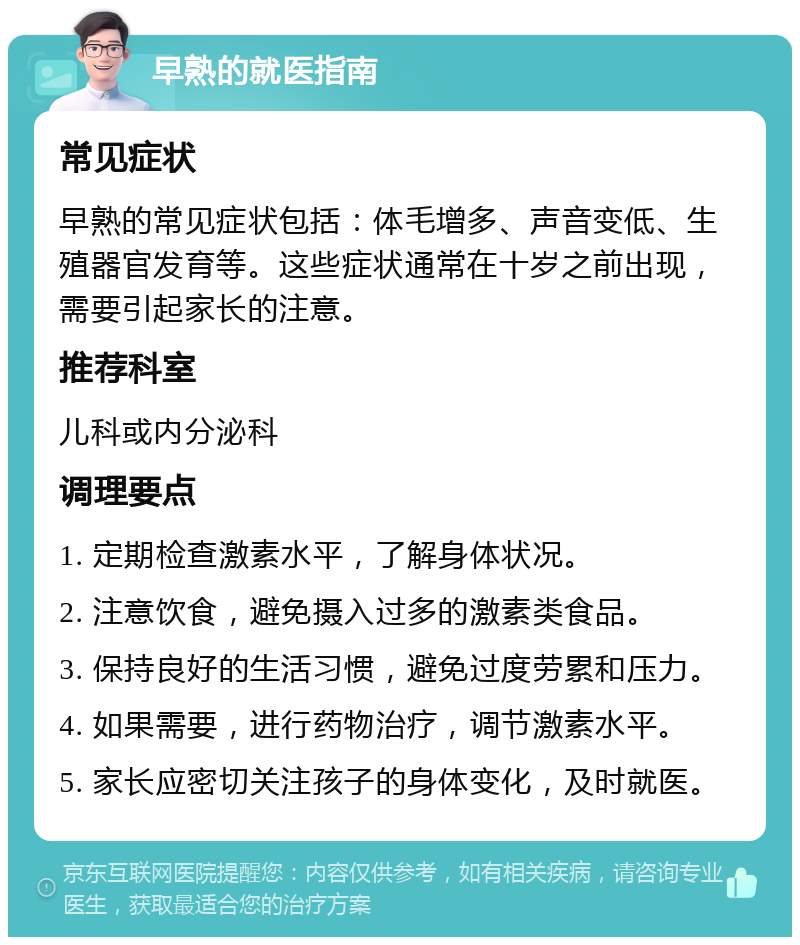 早熟的就医指南 常见症状 早熟的常见症状包括：体毛增多、声音变低、生殖器官发育等。这些症状通常在十岁之前出现，需要引起家长的注意。 推荐科室 儿科或内分泌科 调理要点 1. 定期检查激素水平，了解身体状况。 2. 注意饮食，避免摄入过多的激素类食品。 3. 保持良好的生活习惯，避免过度劳累和压力。 4. 如果需要，进行药物治疗，调节激素水平。 5. 家长应密切关注孩子的身体变化，及时就医。