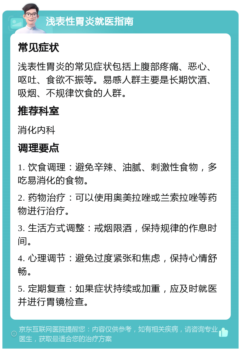 浅表性胃炎就医指南 常见症状 浅表性胃炎的常见症状包括上腹部疼痛、恶心、呕吐、食欲不振等。易感人群主要是长期饮酒、吸烟、不规律饮食的人群。 推荐科室 消化内科 调理要点 1. 饮食调理：避免辛辣、油腻、刺激性食物，多吃易消化的食物。 2. 药物治疗：可以使用奥美拉唑或兰索拉唑等药物进行治疗。 3. 生活方式调整：戒烟限酒，保持规律的作息时间。 4. 心理调节：避免过度紧张和焦虑，保持心情舒畅。 5. 定期复查：如果症状持续或加重，应及时就医并进行胃镜检查。