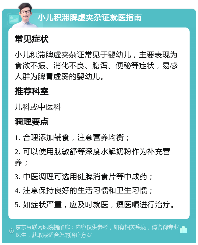 小儿积滞脾虚夹杂证就医指南 常见症状 小儿积滞脾虚夹杂证常见于婴幼儿，主要表现为食欲不振、消化不良、腹泻、便秘等症状，易感人群为脾胃虚弱的婴幼儿。 推荐科室 儿科或中医科 调理要点 1. 合理添加辅食，注意营养均衡； 2. 可以使用肽敏舒等深度水解奶粉作为补充营养； 3. 中医调理可选用健脾消食片等中成药； 4. 注意保持良好的生活习惯和卫生习惯； 5. 如症状严重，应及时就医，遵医嘱进行治疗。