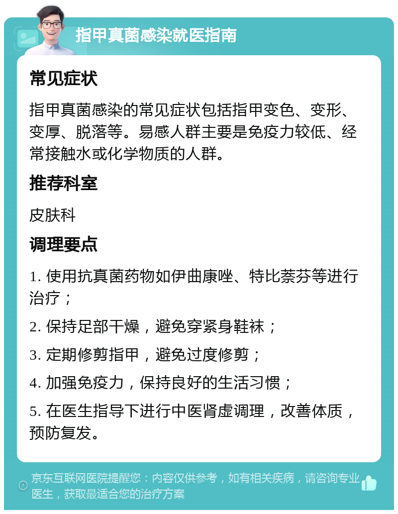 指甲真菌感染就医指南 常见症状 指甲真菌感染的常见症状包括指甲变色、变形、变厚、脱落等。易感人群主要是免疫力较低、经常接触水或化学物质的人群。 推荐科室 皮肤科 调理要点 1. 使用抗真菌药物如伊曲康唑、特比萘芬等进行治疗； 2. 保持足部干燥，避免穿紧身鞋袜； 3. 定期修剪指甲，避免过度修剪； 4. 加强免疫力，保持良好的生活习惯； 5. 在医生指导下进行中医肾虚调理，改善体质，预防复发。