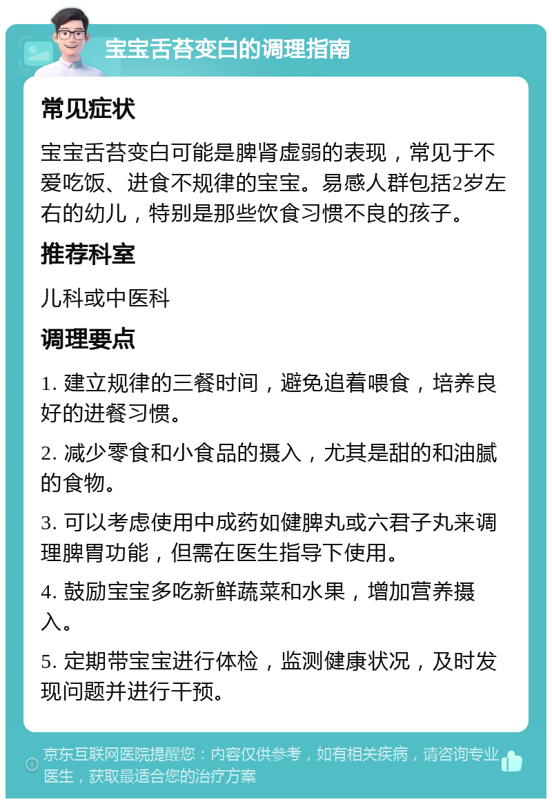 宝宝舌苔变白的调理指南 常见症状 宝宝舌苔变白可能是脾肾虚弱的表现，常见于不爱吃饭、进食不规律的宝宝。易感人群包括2岁左右的幼儿，特别是那些饮食习惯不良的孩子。 推荐科室 儿科或中医科 调理要点 1. 建立规律的三餐时间，避免追着喂食，培养良好的进餐习惯。 2. 减少零食和小食品的摄入，尤其是甜的和油腻的食物。 3. 可以考虑使用中成药如健脾丸或六君子丸来调理脾胃功能，但需在医生指导下使用。 4. 鼓励宝宝多吃新鲜蔬菜和水果，增加营养摄入。 5. 定期带宝宝进行体检，监测健康状况，及时发现问题并进行干预。