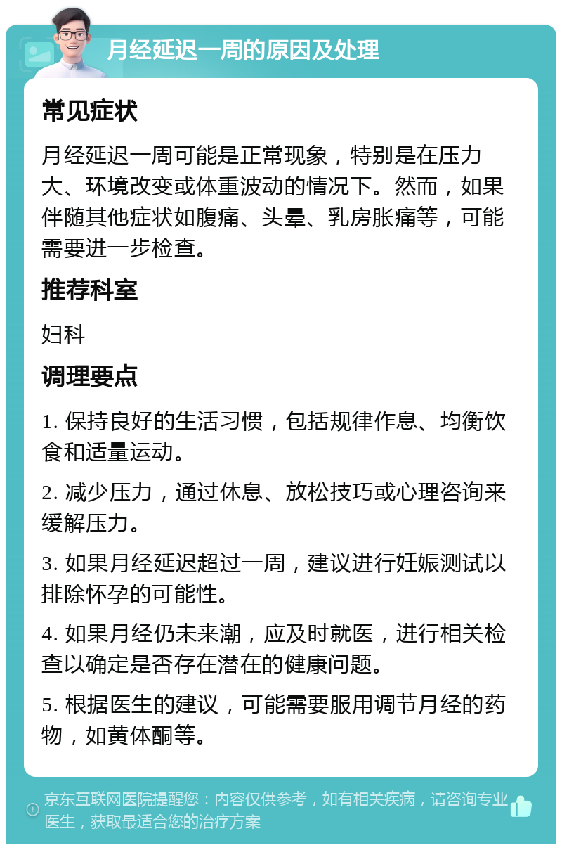 月经延迟一周的原因及处理 常见症状 月经延迟一周可能是正常现象，特别是在压力大、环境改变或体重波动的情况下。然而，如果伴随其他症状如腹痛、头晕、乳房胀痛等，可能需要进一步检查。 推荐科室 妇科 调理要点 1. 保持良好的生活习惯，包括规律作息、均衡饮食和适量运动。 2. 减少压力，通过休息、放松技巧或心理咨询来缓解压力。 3. 如果月经延迟超过一周，建议进行妊娠测试以排除怀孕的可能性。 4. 如果月经仍未来潮，应及时就医，进行相关检查以确定是否存在潜在的健康问题。 5. 根据医生的建议，可能需要服用调节月经的药物，如黄体酮等。