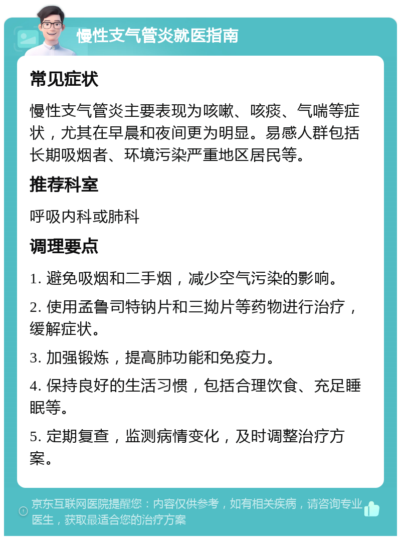 慢性支气管炎就医指南 常见症状 慢性支气管炎主要表现为咳嗽、咳痰、气喘等症状，尤其在早晨和夜间更为明显。易感人群包括长期吸烟者、环境污染严重地区居民等。 推荐科室 呼吸内科或肺科 调理要点 1. 避免吸烟和二手烟，减少空气污染的影响。 2. 使用孟鲁司特钠片和三拗片等药物进行治疗，缓解症状。 3. 加强锻炼，提高肺功能和免疫力。 4. 保持良好的生活习惯，包括合理饮食、充足睡眠等。 5. 定期复查，监测病情变化，及时调整治疗方案。