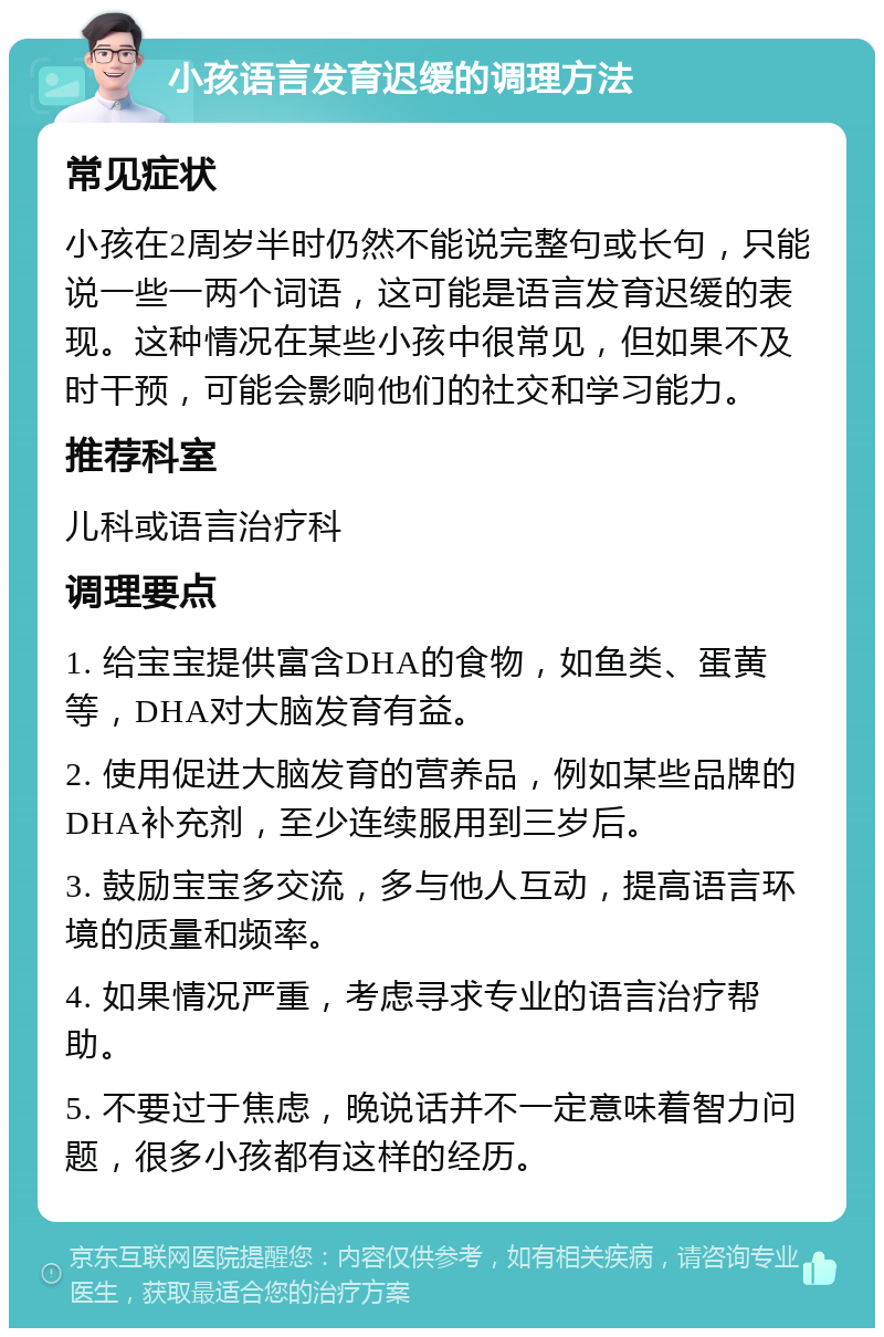 小孩语言发育迟缓的调理方法 常见症状 小孩在2周岁半时仍然不能说完整句或长句，只能说一些一两个词语，这可能是语言发育迟缓的表现。这种情况在某些小孩中很常见，但如果不及时干预，可能会影响他们的社交和学习能力。 推荐科室 儿科或语言治疗科 调理要点 1. 给宝宝提供富含DHA的食物，如鱼类、蛋黄等，DHA对大脑发育有益。 2. 使用促进大脑发育的营养品，例如某些品牌的DHA补充剂，至少连续服用到三岁后。 3. 鼓励宝宝多交流，多与他人互动，提高语言环境的质量和频率。 4. 如果情况严重，考虑寻求专业的语言治疗帮助。 5. 不要过于焦虑，晚说话并不一定意味着智力问题，很多小孩都有这样的经历。