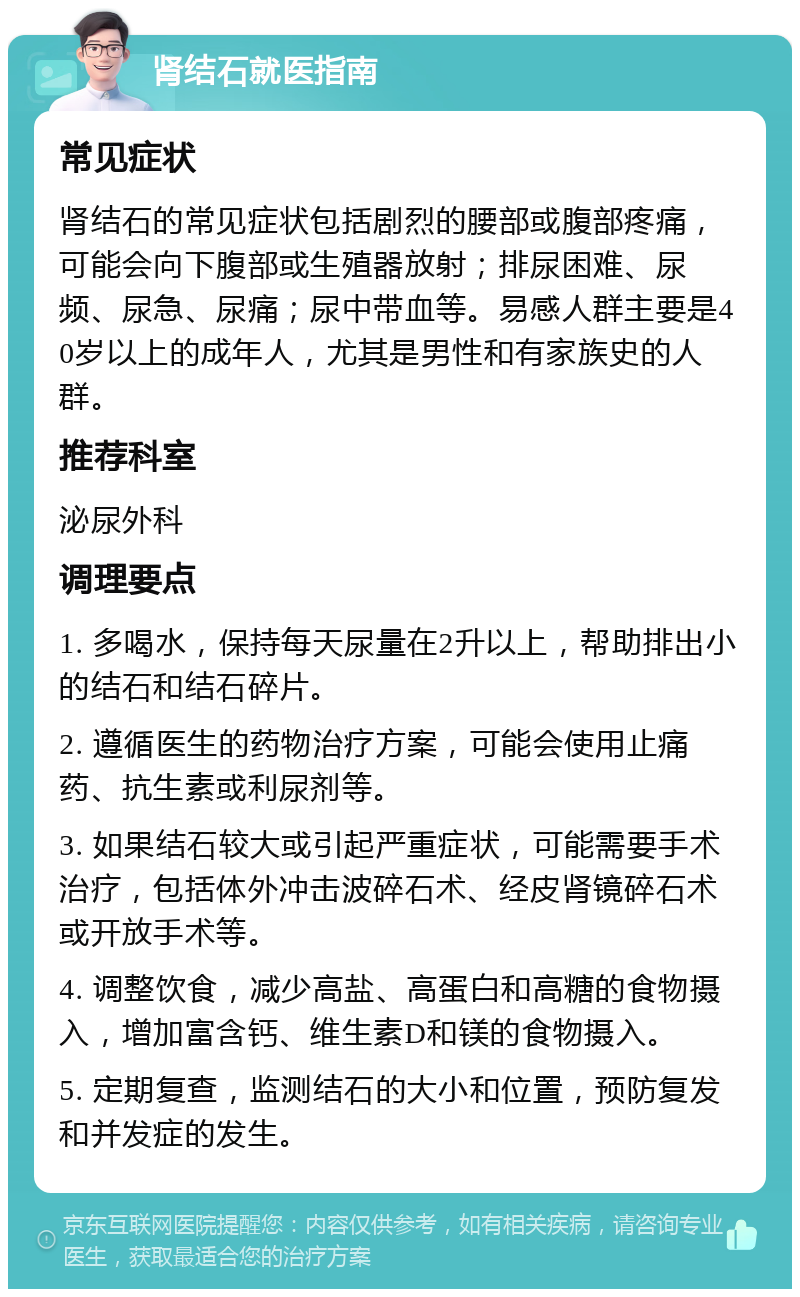 肾结石就医指南 常见症状 肾结石的常见症状包括剧烈的腰部或腹部疼痛，可能会向下腹部或生殖器放射；排尿困难、尿频、尿急、尿痛；尿中带血等。易感人群主要是40岁以上的成年人，尤其是男性和有家族史的人群。 推荐科室 泌尿外科 调理要点 1. 多喝水，保持每天尿量在2升以上，帮助排出小的结石和结石碎片。 2. 遵循医生的药物治疗方案，可能会使用止痛药、抗生素或利尿剂等。 3. 如果结石较大或引起严重症状，可能需要手术治疗，包括体外冲击波碎石术、经皮肾镜碎石术或开放手术等。 4. 调整饮食，减少高盐、高蛋白和高糖的食物摄入，增加富含钙、维生素D和镁的食物摄入。 5. 定期复查，监测结石的大小和位置，预防复发和并发症的发生。