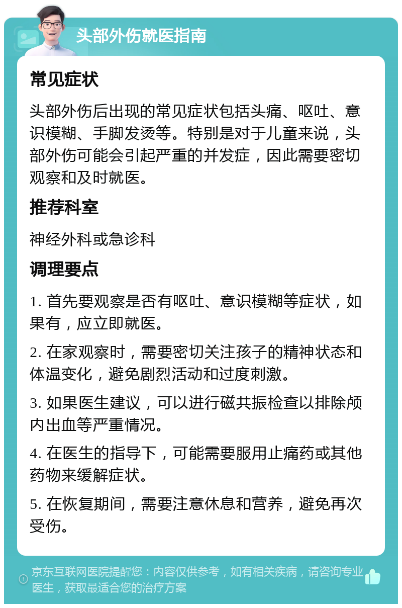 头部外伤就医指南 常见症状 头部外伤后出现的常见症状包括头痛、呕吐、意识模糊、手脚发烫等。特别是对于儿童来说，头部外伤可能会引起严重的并发症，因此需要密切观察和及时就医。 推荐科室 神经外科或急诊科 调理要点 1. 首先要观察是否有呕吐、意识模糊等症状，如果有，应立即就医。 2. 在家观察时，需要密切关注孩子的精神状态和体温变化，避免剧烈活动和过度刺激。 3. 如果医生建议，可以进行磁共振检查以排除颅内出血等严重情况。 4. 在医生的指导下，可能需要服用止痛药或其他药物来缓解症状。 5. 在恢复期间，需要注意休息和营养，避免再次受伤。