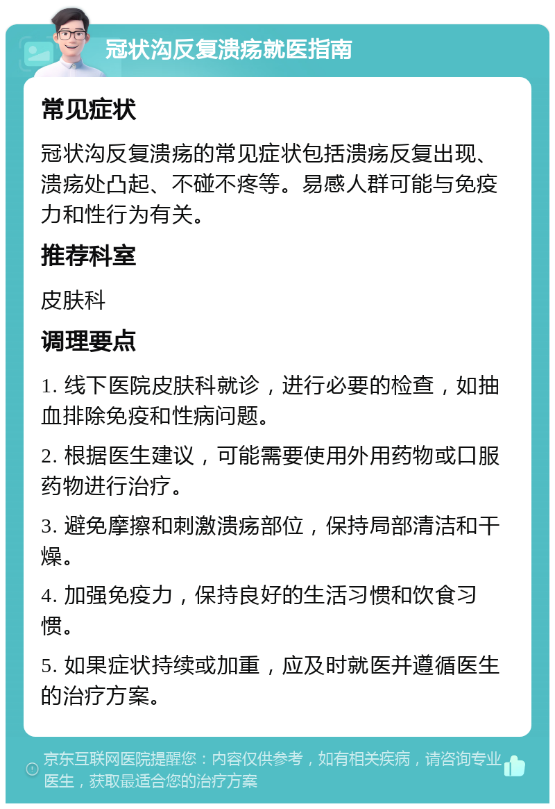 冠状沟反复溃疡就医指南 常见症状 冠状沟反复溃疡的常见症状包括溃疡反复出现、溃疡处凸起、不碰不疼等。易感人群可能与免疫力和性行为有关。 推荐科室 皮肤科 调理要点 1. 线下医院皮肤科就诊，进行必要的检查，如抽血排除免疫和性病问题。 2. 根据医生建议，可能需要使用外用药物或口服药物进行治疗。 3. 避免摩擦和刺激溃疡部位，保持局部清洁和干燥。 4. 加强免疫力，保持良好的生活习惯和饮食习惯。 5. 如果症状持续或加重，应及时就医并遵循医生的治疗方案。