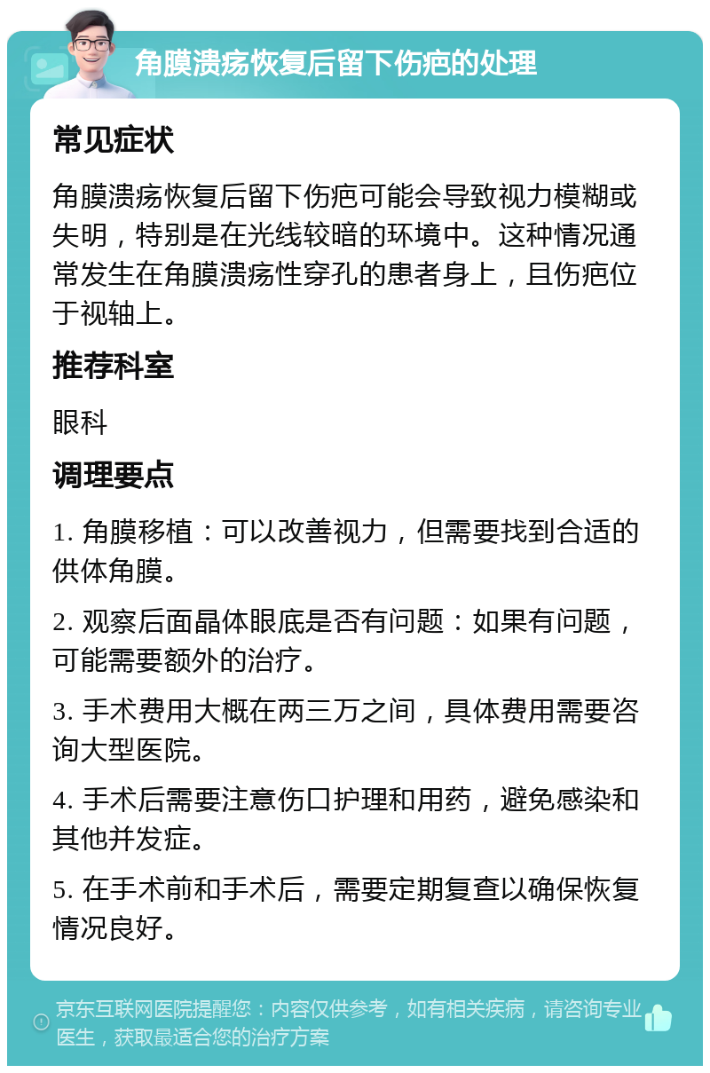 角膜溃疡恢复后留下伤疤的处理 常见症状 角膜溃疡恢复后留下伤疤可能会导致视力模糊或失明，特别是在光线较暗的环境中。这种情况通常发生在角膜溃疡性穿孔的患者身上，且伤疤位于视轴上。 推荐科室 眼科 调理要点 1. 角膜移植：可以改善视力，但需要找到合适的供体角膜。 2. 观察后面晶体眼底是否有问题：如果有问题，可能需要额外的治疗。 3. 手术费用大概在两三万之间，具体费用需要咨询大型医院。 4. 手术后需要注意伤口护理和用药，避免感染和其他并发症。 5. 在手术前和手术后，需要定期复查以确保恢复情况良好。