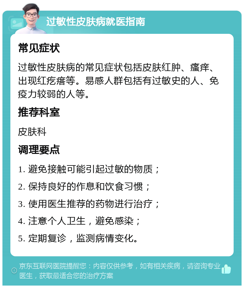 过敏性皮肤病就医指南 常见症状 过敏性皮肤病的常见症状包括皮肤红肿、瘙痒、出现红疙瘩等。易感人群包括有过敏史的人、免疫力较弱的人等。 推荐科室 皮肤科 调理要点 1. 避免接触可能引起过敏的物质； 2. 保持良好的作息和饮食习惯； 3. 使用医生推荐的药物进行治疗； 4. 注意个人卫生，避免感染； 5. 定期复诊，监测病情变化。