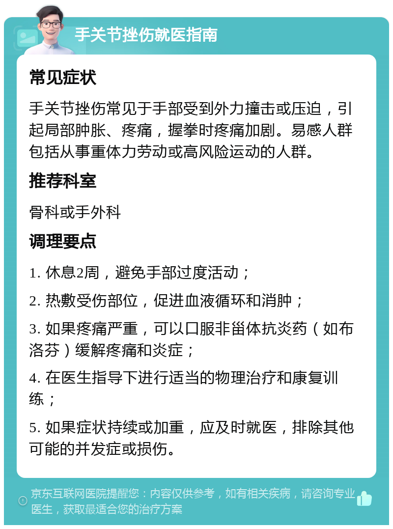 手关节挫伤就医指南 常见症状 手关节挫伤常见于手部受到外力撞击或压迫，引起局部肿胀、疼痛，握拳时疼痛加剧。易感人群包括从事重体力劳动或高风险运动的人群。 推荐科室 骨科或手外科 调理要点 1. 休息2周，避免手部过度活动； 2. 热敷受伤部位，促进血液循环和消肿； 3. 如果疼痛严重，可以口服非甾体抗炎药（如布洛芬）缓解疼痛和炎症； 4. 在医生指导下进行适当的物理治疗和康复训练； 5. 如果症状持续或加重，应及时就医，排除其他可能的并发症或损伤。