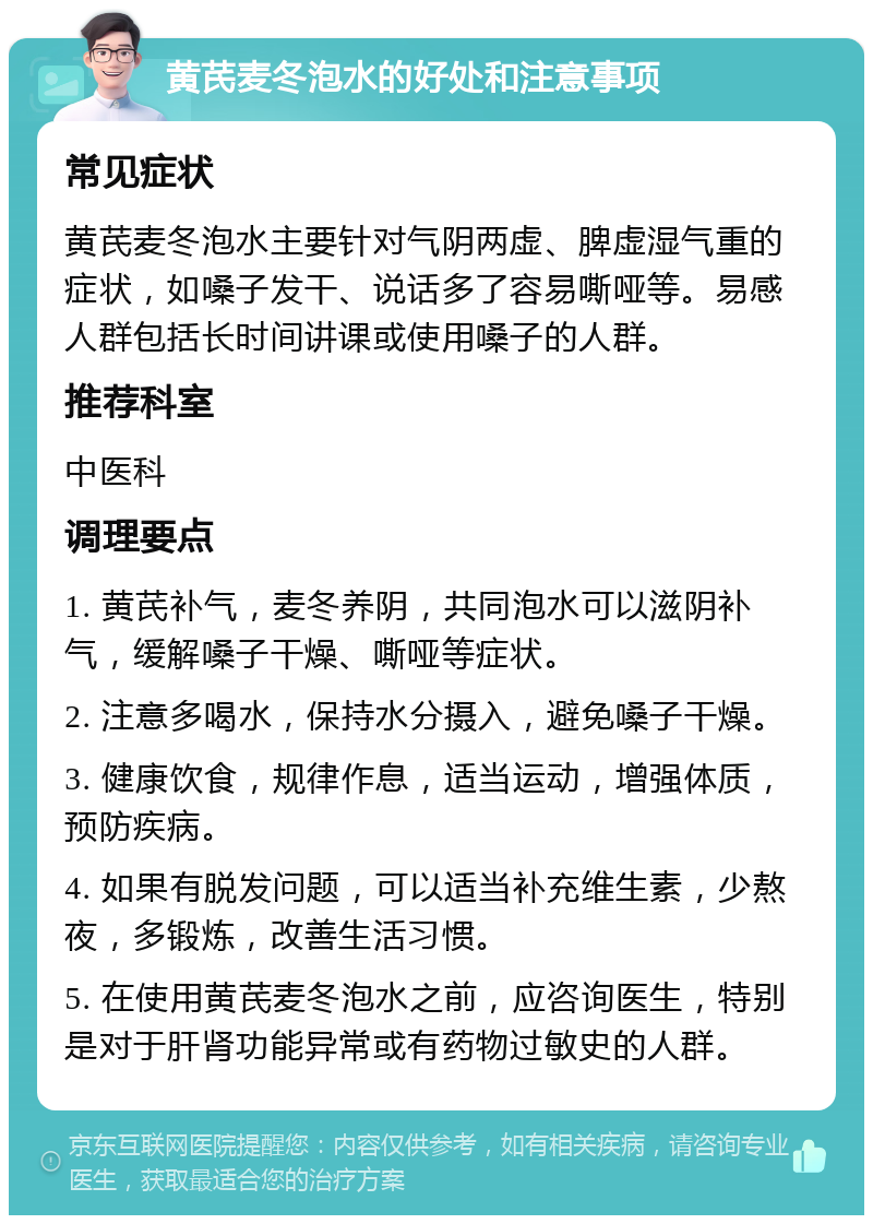 黄芪麦冬泡水的好处和注意事项 常见症状 黄芪麦冬泡水主要针对气阴两虚、脾虚湿气重的症状，如嗓子发干、说话多了容易嘶哑等。易感人群包括长时间讲课或使用嗓子的人群。 推荐科室 中医科 调理要点 1. 黄芪补气，麦冬养阴，共同泡水可以滋阴补气，缓解嗓子干燥、嘶哑等症状。 2. 注意多喝水，保持水分摄入，避免嗓子干燥。 3. 健康饮食，规律作息，适当运动，增强体质，预防疾病。 4. 如果有脱发问题，可以适当补充维生素，少熬夜，多锻炼，改善生活习惯。 5. 在使用黄芪麦冬泡水之前，应咨询医生，特别是对于肝肾功能异常或有药物过敏史的人群。