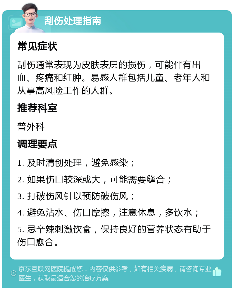 刮伤处理指南 常见症状 刮伤通常表现为皮肤表层的损伤，可能伴有出血、疼痛和红肿。易感人群包括儿童、老年人和从事高风险工作的人群。 推荐科室 普外科 调理要点 1. 及时清创处理，避免感染； 2. 如果伤口较深或大，可能需要缝合； 3. 打破伤风针以预防破伤风； 4. 避免沾水、伤口摩擦，注意休息，多饮水； 5. 忌辛辣刺激饮食，保持良好的营养状态有助于伤口愈合。