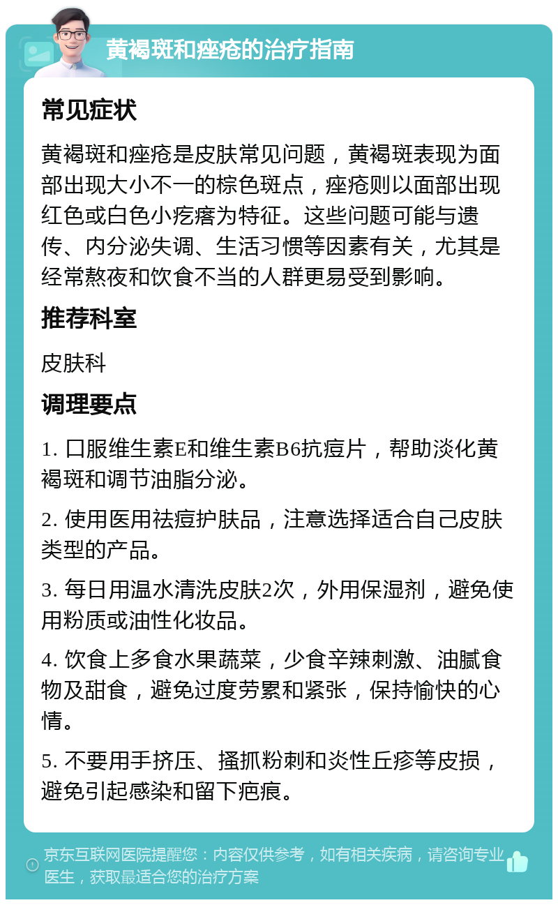 黄褐斑和痤疮的治疗指南 常见症状 黄褐斑和痤疮是皮肤常见问题，黄褐斑表现为面部出现大小不一的棕色斑点，痤疮则以面部出现红色或白色小疙瘩为特征。这些问题可能与遗传、内分泌失调、生活习惯等因素有关，尤其是经常熬夜和饮食不当的人群更易受到影响。 推荐科室 皮肤科 调理要点 1. 口服维生素E和维生素B6抗痘片，帮助淡化黄褐斑和调节油脂分泌。 2. 使用医用祛痘护肤品，注意选择适合自己皮肤类型的产品。 3. 每日用温水清洗皮肤2次，外用保湿剂，避免使用粉质或油性化妆品。 4. 饮食上多食水果蔬菜，少食辛辣刺激、油腻食物及甜食，避免过度劳累和紧张，保持愉快的心情。 5. 不要用手挤压、搔抓粉刺和炎性丘疹等皮损，避免引起感染和留下疤痕。