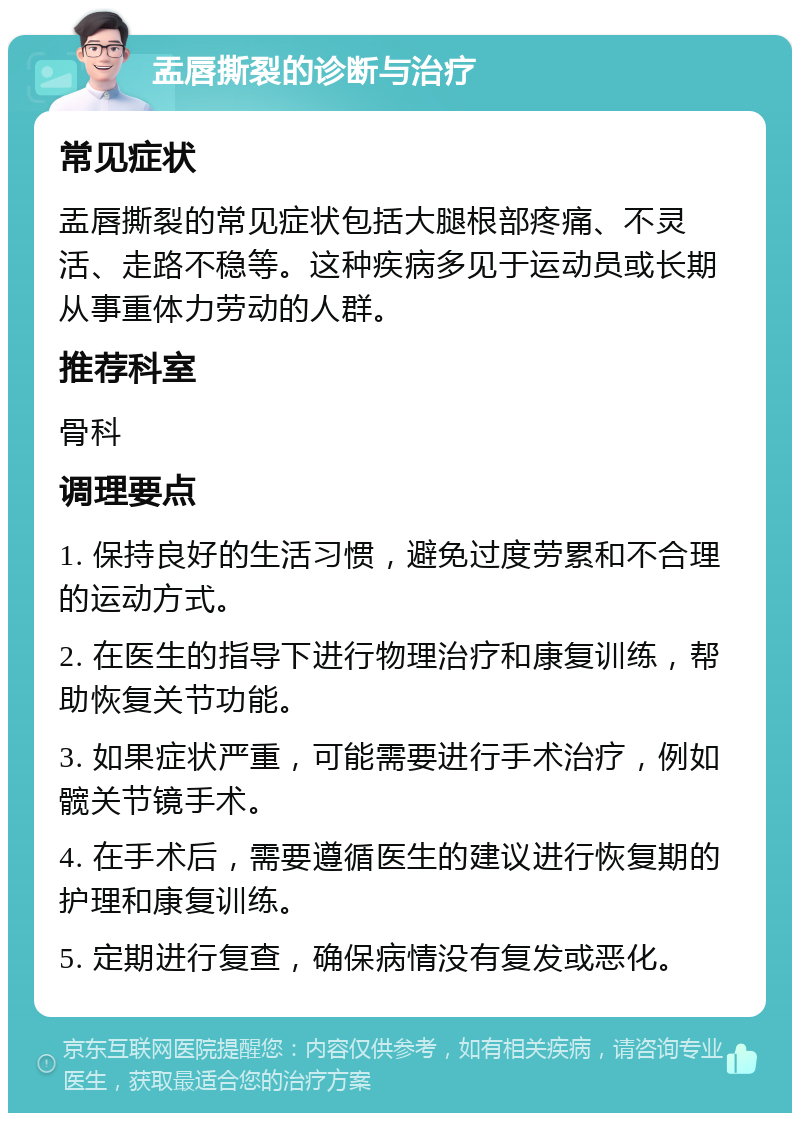 盂唇撕裂的诊断与治疗 常见症状 盂唇撕裂的常见症状包括大腿根部疼痛、不灵活、走路不稳等。这种疾病多见于运动员或长期从事重体力劳动的人群。 推荐科室 骨科 调理要点 1. 保持良好的生活习惯，避免过度劳累和不合理的运动方式。 2. 在医生的指导下进行物理治疗和康复训练，帮助恢复关节功能。 3. 如果症状严重，可能需要进行手术治疗，例如髋关节镜手术。 4. 在手术后，需要遵循医生的建议进行恢复期的护理和康复训练。 5. 定期进行复查，确保病情没有复发或恶化。