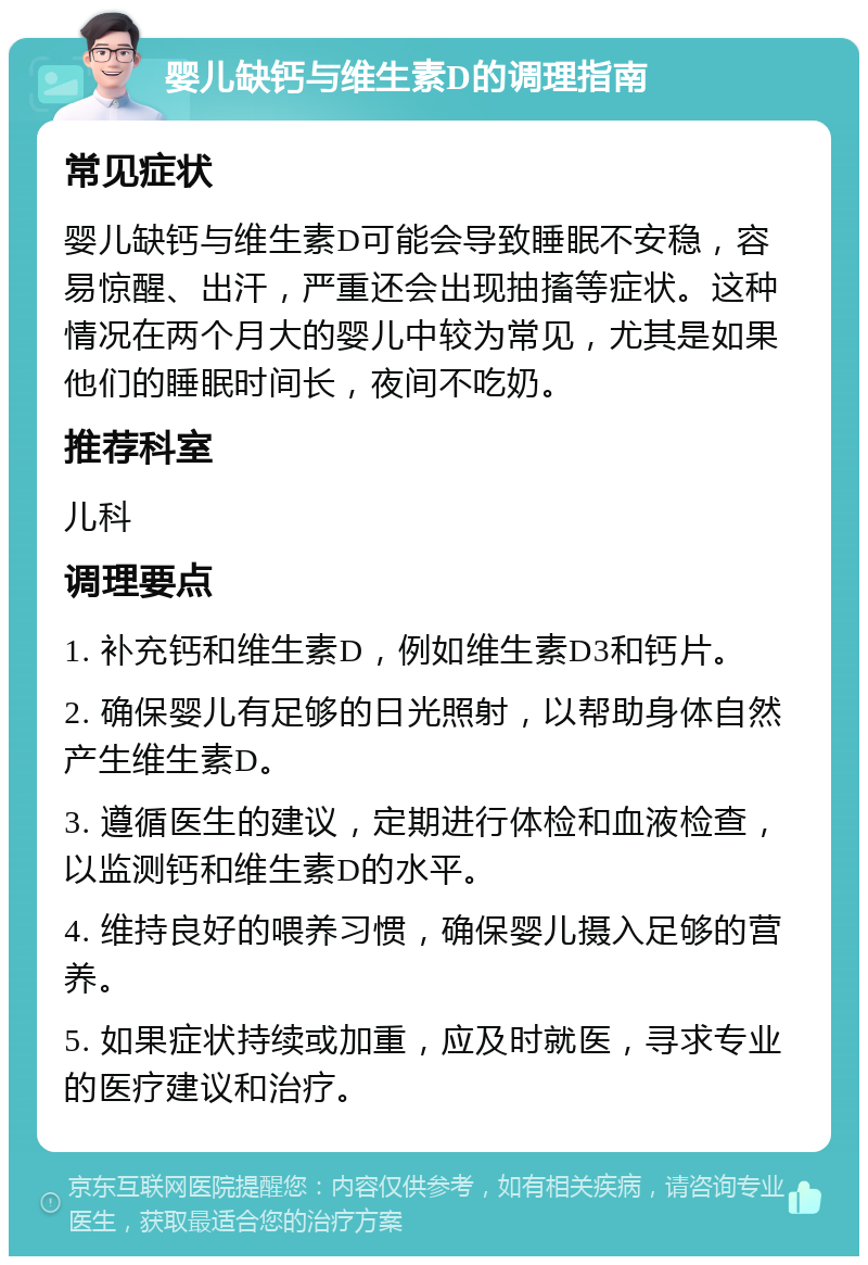 婴儿缺钙与维生素D的调理指南 常见症状 婴儿缺钙与维生素D可能会导致睡眠不安稳，容易惊醒、出汗，严重还会出现抽搐等症状。这种情况在两个月大的婴儿中较为常见，尤其是如果他们的睡眠时间长，夜间不吃奶。 推荐科室 儿科 调理要点 1. 补充钙和维生素D，例如维生素D3和钙片。 2. 确保婴儿有足够的日光照射，以帮助身体自然产生维生素D。 3. 遵循医生的建议，定期进行体检和血液检查，以监测钙和维生素D的水平。 4. 维持良好的喂养习惯，确保婴儿摄入足够的营养。 5. 如果症状持续或加重，应及时就医，寻求专业的医疗建议和治疗。