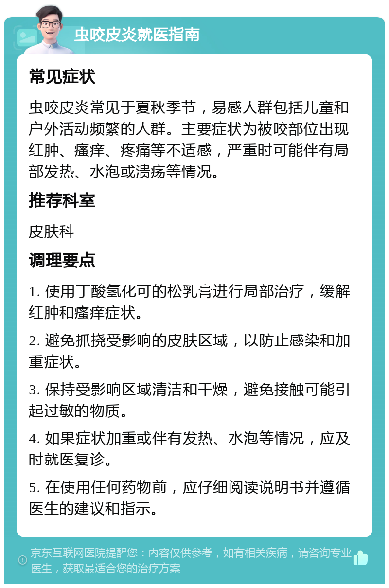 虫咬皮炎就医指南 常见症状 虫咬皮炎常见于夏秋季节，易感人群包括儿童和户外活动频繁的人群。主要症状为被咬部位出现红肿、瘙痒、疼痛等不适感，严重时可能伴有局部发热、水泡或溃疡等情况。 推荐科室 皮肤科 调理要点 1. 使用丁酸氢化可的松乳膏进行局部治疗，缓解红肿和瘙痒症状。 2. 避免抓挠受影响的皮肤区域，以防止感染和加重症状。 3. 保持受影响区域清洁和干燥，避免接触可能引起过敏的物质。 4. 如果症状加重或伴有发热、水泡等情况，应及时就医复诊。 5. 在使用任何药物前，应仔细阅读说明书并遵循医生的建议和指示。