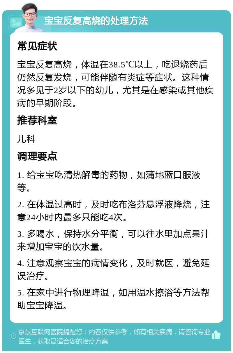 宝宝反复高烧的处理方法 常见症状 宝宝反复高烧，体温在38.5℃以上，吃退烧药后仍然反复发烧，可能伴随有炎症等症状。这种情况多见于2岁以下的幼儿，尤其是在感染或其他疾病的早期阶段。 推荐科室 儿科 调理要点 1. 给宝宝吃清热解毒的药物，如蒲地蓝口服液等。 2. 在体温过高时，及时吃布洛芬悬浮液降烧，注意24小时内最多只能吃4次。 3. 多喝水，保持水分平衡，可以往水里加点果汁来增加宝宝的饮水量。 4. 注意观察宝宝的病情变化，及时就医，避免延误治疗。 5. 在家中进行物理降温，如用温水擦浴等方法帮助宝宝降温。