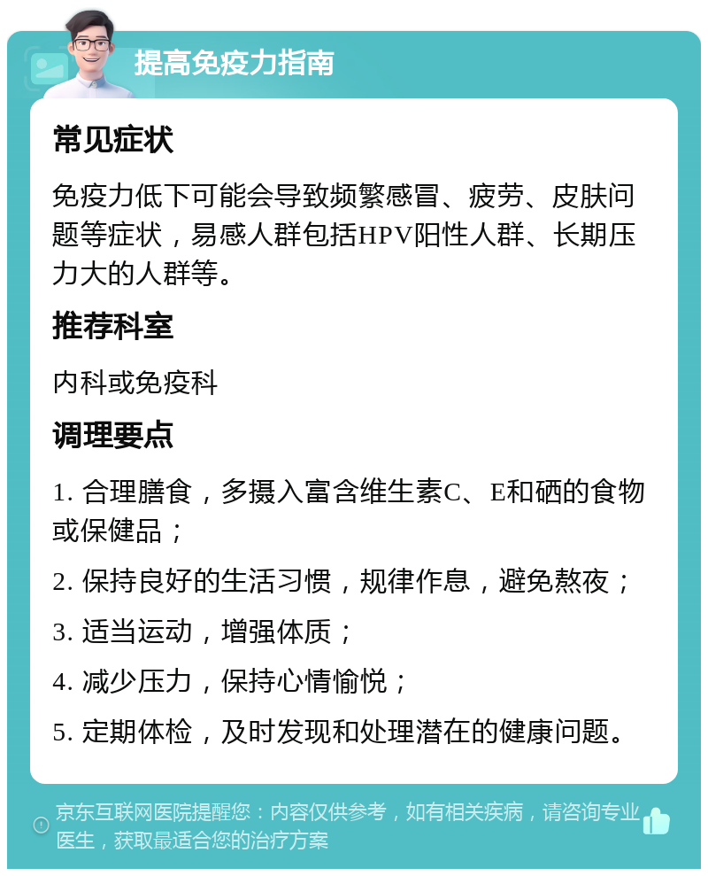 提高免疫力指南 常见症状 免疫力低下可能会导致频繁感冒、疲劳、皮肤问题等症状，易感人群包括HPV阳性人群、长期压力大的人群等。 推荐科室 内科或免疫科 调理要点 1. 合理膳食，多摄入富含维生素C、E和硒的食物或保健品； 2. 保持良好的生活习惯，规律作息，避免熬夜； 3. 适当运动，增强体质； 4. 减少压力，保持心情愉悦； 5. 定期体检，及时发现和处理潜在的健康问题。