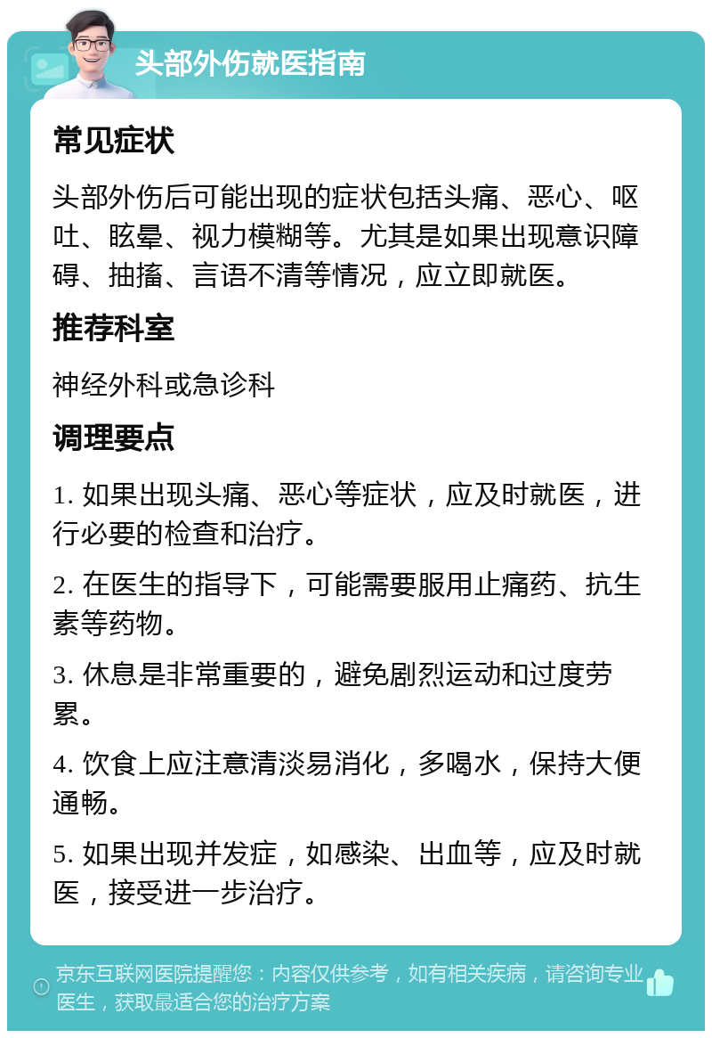 头部外伤就医指南 常见症状 头部外伤后可能出现的症状包括头痛、恶心、呕吐、眩晕、视力模糊等。尤其是如果出现意识障碍、抽搐、言语不清等情况，应立即就医。 推荐科室 神经外科或急诊科 调理要点 1. 如果出现头痛、恶心等症状，应及时就医，进行必要的检查和治疗。 2. 在医生的指导下，可能需要服用止痛药、抗生素等药物。 3. 休息是非常重要的，避免剧烈运动和过度劳累。 4. 饮食上应注意清淡易消化，多喝水，保持大便通畅。 5. 如果出现并发症，如感染、出血等，应及时就医，接受进一步治疗。