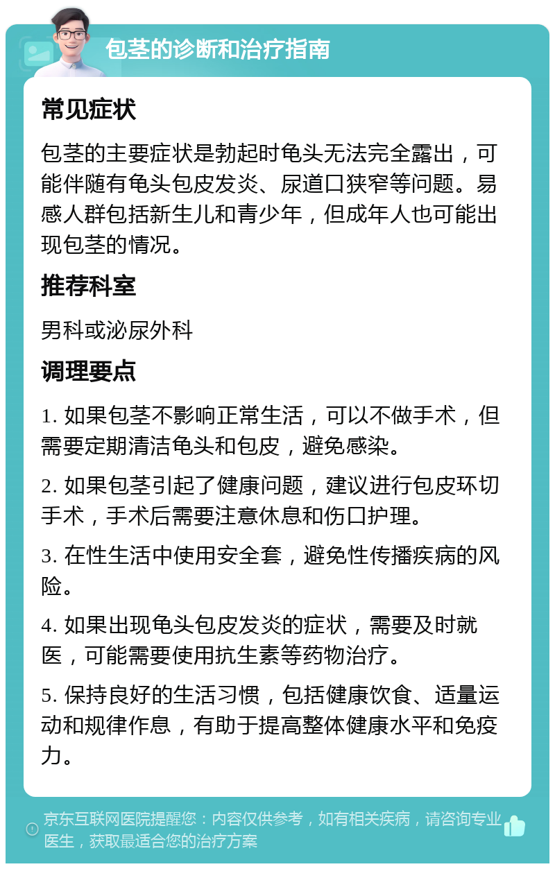 包茎的诊断和治疗指南 常见症状 包茎的主要症状是勃起时龟头无法完全露出，可能伴随有龟头包皮发炎、尿道口狭窄等问题。易感人群包括新生儿和青少年，但成年人也可能出现包茎的情况。 推荐科室 男科或泌尿外科 调理要点 1. 如果包茎不影响正常生活，可以不做手术，但需要定期清洁龟头和包皮，避免感染。 2. 如果包茎引起了健康问题，建议进行包皮环切手术，手术后需要注意休息和伤口护理。 3. 在性生活中使用安全套，避免性传播疾病的风险。 4. 如果出现龟头包皮发炎的症状，需要及时就医，可能需要使用抗生素等药物治疗。 5. 保持良好的生活习惯，包括健康饮食、适量运动和规律作息，有助于提高整体健康水平和免疫力。