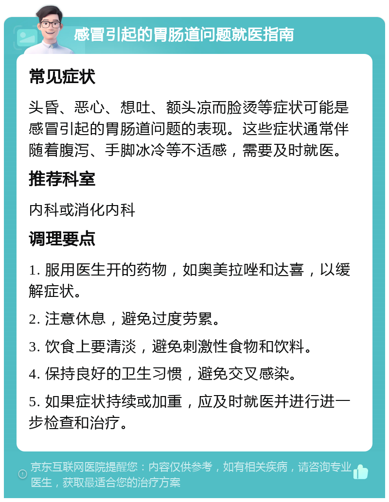 感冒引起的胃肠道问题就医指南 常见症状 头昏、恶心、想吐、额头凉而脸烫等症状可能是感冒引起的胃肠道问题的表现。这些症状通常伴随着腹泻、手脚冰冷等不适感，需要及时就医。 推荐科室 内科或消化内科 调理要点 1. 服用医生开的药物，如奥美拉唑和达喜，以缓解症状。 2. 注意休息，避免过度劳累。 3. 饮食上要清淡，避免刺激性食物和饮料。 4. 保持良好的卫生习惯，避免交叉感染。 5. 如果症状持续或加重，应及时就医并进行进一步检查和治疗。