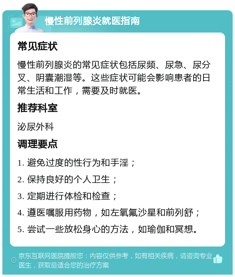 慢性前列腺炎就医指南 常见症状 慢性前列腺炎的常见症状包括尿频、尿急、尿分叉、阴囊潮湿等。这些症状可能会影响患者的日常生活和工作，需要及时就医。 推荐科室 泌尿外科 调理要点 1. 避免过度的性行为和手淫； 2. 保持良好的个人卫生； 3. 定期进行体检和检查； 4. 遵医嘱服用药物，如左氧氟沙星和前列舒； 5. 尝试一些放松身心的方法，如瑜伽和冥想。